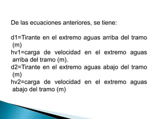 De las ecuaciones anteriores, se tiene:
d1=Tirante en el extremo aguas arriba del tramo
(m)
hv1=carga de velocidad en el extremo aguas
arriba del tramo (m).
d2=Tirante en el extremo aguas abajo del tramo
(m)
hv2=carga de velocidad en el extremo aguas
abajo del tramo (m)
 