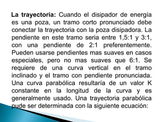 La trayectoria: Cuando el disipador de energía
es una poza, un tramo corto pronunciado debe
conectar la trayectoria con la poza disipadora. La
pendiente en este tramo seria entre 1,5:1 y 3:1,
con una pendiente de 2:1 preferentemente.
Pueden usarse pendientes mas suaves en casos
especiales, pero no mas suaves que 6:1. Se
requiere de una curva vertical en el tramo
inclinado y el tramo con pendiente pronunciada.
Una curva parabólica resultaría de un valor K
constante en la longitud de la curva y es
generalmente usado. Una trayectoria parabólica
pude ser determinada con la siguiente ecuación:
 