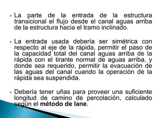  La parte de la entrada de la estructura
transicional el flujo desde el canal aguas arriba
de la estructura hacia el tramo inclinado.
 La entrada usada debería ser simétrica con
respecto al eje de la rápida, permitir el paso de
la capacidad total del canal aguas arriba de la
rápida con el tirante normal de aguas arriba, y
donde sea requerido, permitir la evacuación de
las aguas del canal cuando la operación de la
rápida sea suspendida.
 Debería tener uñas para proveer una suficiente
longitud de camino de percolación, calculado
según el método de lane.
 