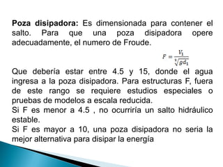 Poza disipadora: Es dimensionada para contener el
salto. Para que una poza disipadora opere
adecuadamente, el numero de Froude.
Que debería estar entre 4.5 y 15, donde el agua
ingresa a la poza disipadora. Para estructuras F, fuera
de este rango se requiere estudios especiales o
pruebas de modelos a escala reducida.
Si F es menor a 4.5 , no ocurriría un salto hidráulico
estable.
Si F es mayor a 10, una poza disipadora no seria la
mejor alternativa para disipar la energía
 