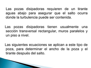 Las pozas disipadoras requieren de un tirante
aguas abajo para asegurar que el salto ocurra
donde la turbulencia puede ser contenida.
Las pozas disipadoras tienen usualmente una
sección transversal rectangular, muros paralelos y
un piso a nivel.
Las siguientes ecuaciones se aplican a este tipo de
poza, para determinar el ancho de la poza y el
tirante después del salto.
 