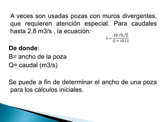 A veces son usadas pozas con muros divergentes,
que requieren atención especial. Para caudales
hasta 2.8 m3/s , la ecuación:
De donde:
B= ancho de la poza
Q= caudal (m3/s)
Se puede a fin de determinar el ancho de una poza
para los cálculos iniciales.
 