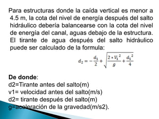 Para estructuras donde la caída vertical es menor a
4.5 m, la cota del nivel de energía después del salto
hidráulico debería balancearse con la cota del nivel
de energía del canal, aguas debajo de la estructura.
El tirante de agua después del salto hidráulico
puede ser calculado de la formula:
De donde:
d2=Tirante antes del salto(m)
v1= velocidad antes del salto(m/s)
d2= tirante después del salto(m)
g=aceleración de la gravedad(m/s2).
 