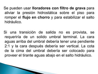 Se pueden usar lloradores con filtro de grava para
aliviar la presión hidrostática sobre el piso para
romper el flujo en chorro y para estabilizar el salto
hidráulico.
Si una transición de salida no es provista, se
requeriría de un solido umbral terminal. La cara
aguas arriba del umbral debería tener una pendiente
2:1 y la cara después debería ser vertical. La cota
de la cima del umbral debería ser colocado para
proveer el tirante aguas abajo en el salto hidráulico.
 