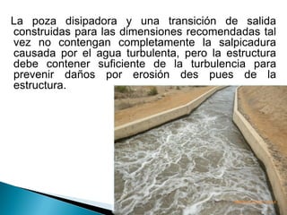 La poza disipadora y una transición de salida
construidas para las dimensiones recomendadas tal
vez no contengan completamente la salpicadura
causada por el agua turbulenta, pero la estructura
debe contener suficiente de la turbulencia para
prevenir daños por erosión des pues de la
estructura.
 