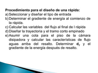 Procedimiento para el diseño de una rápida:
a)Seleccionar y diseñar el tipo de entrada
b)Determinar el gradiente de energía al comienzo de
la rápida.
c) Calcular las variables del flujo al final de l rápida
d)Diseñar la trayectoria y el tramo corto empinado
e)Asumir una cota para el piso de la cámara
disipadora y calcular las características de flujo
aguas arriba del resalto. Determinar d2 y el
gradiente de la energía después de resalto.
 