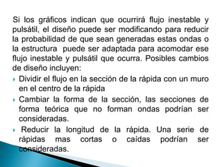 Si los gráficos indican que ocurrirá flujo inestable y
pulsátil, el diseño puede ser modificando para reducir
la probabilidad de que sean generadas estas ondas o
la estructura puede ser adaptada para acomodar ese
flujo inestable y pulsátil que ocurra. Posibles cambios
de diseño incluyen:
 Dividir el flujo en la sección de la rápida con un muro
en el centro de la rápida
 Cambiar la forma de la sección, las secciones de
forma teórica que no forman ondas podrían ser
consideradas.
 Reducir la longitud de la rápida. Una serie de
rápidas mas cortas o caídas podrían ser
consideradas.
 
