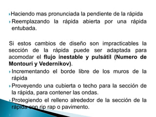 Haciendo mas pronunciada la pendiente de la rápida
 Reemplazando la rápida abierta por una rápida
entubada.
Si estos cambios de diseño son impracticables la
sección de la rápida puede ser adaptada para
acomodar el flujo inestable y pulsátil (Numero de
Montouri y Vedernikov).
 Incrementando el borde libre de los muros de la
rápida
 Proveyendo una cubierta o techo para la sección de
la rápida, para contener las ondas.
 Protegiendo el relleno alrededor de la sección de la
rápida con rip rap o pavimento.

 
