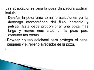 Las adaptaciones para la poza disipadora podrían
incluir.
 Diseñar la poza para tomar precauciones por la
descarga momentánea del flujo inestable y
pulsátil. Esta debe proporcionar una poza mas
larga y muros mas altos en la poza para
contener las ondas.
Proveer rip rap adicional para proteger el canal
después y el relleno alrededor de la poza.

 