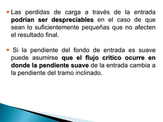  Las perdidas de carga a través de la entrada
podrían ser despreciables en el caso de que
sean lo suficientemente pequeñas que no afecten
el resultado final.
 Si la pendiente del fondo de entrada es suave
puede asumirse que el flujo critico ocurre en
donde la pendiente suave de la entrada cambia a
la pendiente del tramo inclinado.
 