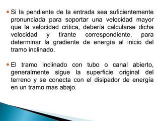  Si la pendiente de la entrada sea suficientemente
pronunciada para soportar una velocidad mayor
que la velocidad critica, debería calcularse dicha
velocidad y tirante correspondiente, para
determinar la gradiente de energía al inicio del
tramo inclinado.
 El tramo inclinado con tubo o canal abierto,
generalmente sigue la superficie original del
terreno y se conecta con el disipador de energía
en un tramo mas abajo.
 