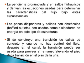  La pendiente pronunciada y en saltos hidráulicos
y derivan las ecuaciones usadas para determinar
las características del flujo bajo estas
circunstancias.
 Las pozas disipadoras y salidas con obstáculos
(baffled outlets), son usadas como disipadores de
energía en este tipo de estructuras.
 Si se construye una transición de salida de
concreto y cuando no hay control del flujo,
después en el canal, la transición puede ser
usada para proveer al remanso elevando el piso
de la transición en el piso de la uña.
 
