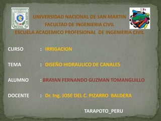UNIVERSIDAD NACIONAL DE SAN MARTIN
FACULTAD DE INGENIERIA CIVIL
ESCUELA ACADEMICO PROFESIONAL DE INGENIERIA CIVIL
CURSO : IRRIGACION
TEMA : DISEÑO HIDRAULICO DE CANALES
ALUMNO : BRAYAN FERNANDO GUZMAN TOMANGUILLO
DOCENTE : Dr. Ing. JOSE DEL C. PIZARRO BALDERA
TARAPOTO_PERU
 