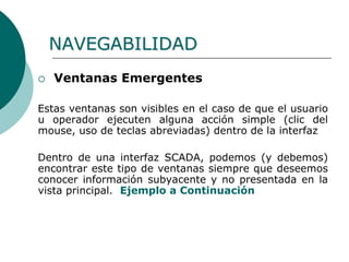 NAVEGABILIDAD
 Ventanas Emergentes
Estas ventanas son visibles en el caso de que el usuario
u operador ejecuten alguna acción simple (clic del
mouse, uso de teclas abreviadas) dentro de la interfaz
Dentro de una interfaz SCADA, podemos (y debemos)
encontrar este tipo de ventanas siempre que deseemos
conocer información subyacente y no presentada en la
vista principal. Ejemplo a Continuación
 