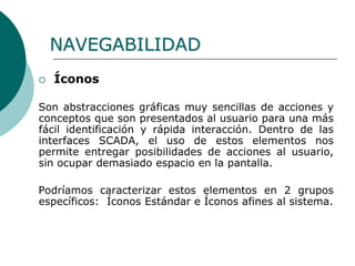  Íconos
Son abstracciones gráficas muy sencillas de acciones y
conceptos que son presentados al usuario para una más
fácil identificación y rápida interacción. Dentro de las
interfaces SCADA, el uso de estos elementos nos
permite entregar posibilidades de acciones al usuario,
sin ocupar demasiado espacio en la pantalla.
Podríamos caracterizar estos elementos en 2 grupos
específicos: Íconos Estándar e Íconos afines al sistema.
NAVEGABILIDAD
 