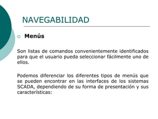 NAVEGABILIDAD
 Menús
Son listas de comandos convenientemente identificados
para que el usuario pueda seleccionar fácilmente uno de
ellos.
Podemos diferenciar los diferentes tipos de menús que
se pueden encontrar en las interfaces de los sistemas
SCADA, dependiendo de su forma de presentación y sus
características:
 