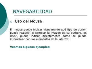  Uso del Mouse
El mouse puede indicar visualmente qué tipo de acción
puede realizar, al cambiar la imagen de su puntero, es
decir, puede indicar directamente como se puede
interactuar con los elementos de la interfaz.
Veamos algunos ejemplos:
NAVEGABILIDAD
 