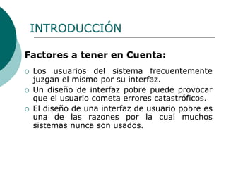 Factores a tener en Cuenta:
 Los usuarios del sistema frecuentemente
juzgan el mismo por su interfaz.
 Un diseño de interfaz pobre puede provocar
que el usuario cometa errores catastróficos.
 El diseño de una interfaz de usuario pobre es
una de las razones por la cual muchos
sistemas nunca son usados.
INTRODUCCIÓN
 