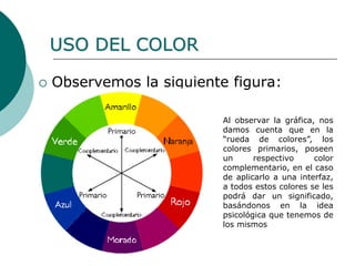  Observemos la siguiente figura:
Al observar la gráfica, nos
damos cuenta que en la
“rueda de colores”, los
colores primarios, poseen
un respectivo color
complementario, en el caso
de aplicarlo a una interfaz,
a todos estos colores se les
podrá dar un significado,
basándonos en la idea
psicológica que tenemos de
los mismos
USO DEL COLOR
 