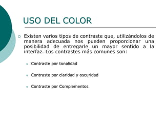  Existen varios tipos de contraste que, utilizándolos de
manera adecuada nos pueden proporcionar una
posibilidad de entregarle un mayor sentido a la
interfaz. Los contrastes más comunes son:
 Contraste por tonalidad
 Contraste por claridad y oscuridad
 Contraste por Complementos
USO DEL COLOR
 