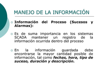  Información del Proceso (Sucesos y
Alarmas):
 Es de suma importancia en los sistemas
SCADA mantener un registro de la
información ocurrida dentro del proceso
 En la información guardada debe
encontrarse la mayor cantidad posible de
información, tal como fechas, hora, tipo de
suceso, duración y descripción.
MANEJO DE LA INFORMACIÓN
 