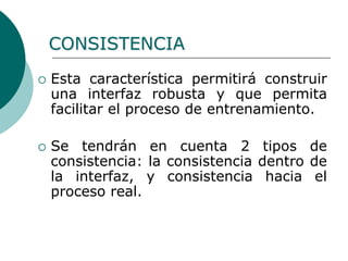  Esta característica permitirá construir
una interfaz robusta y que permita
facilitar el proceso de entrenamiento.
 Se tendrán en cuenta 2 tipos de
consistencia: la consistencia dentro de
la interfaz, y consistencia hacia el
proceso real.
CONSISTENCIA
 