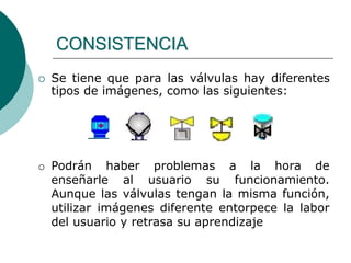  Se tiene que para las válvulas hay diferentes
tipos de imágenes, como las siguientes:
CONSISTENCIA
o Podrán haber problemas a la hora de
enseñarle al usuario su funcionamiento.
Aunque las válvulas tengan la misma función,
utilizar imágenes diferente entorpece la labor
del usuario y retrasa su aprendizaje
 