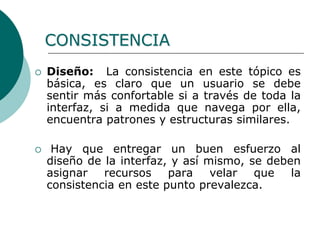  Diseño: La consistencia en este tópico es
básica, es claro que un usuario se debe
sentir más confortable si a través de toda la
interfaz, si a medida que navega por ella,
encuentra patrones y estructuras similares.
 Hay que entregar un buen esfuerzo al
diseño de la interfaz, y así mismo, se deben
asignar recursos para velar que la
consistencia en este punto prevalezca.
CONSISTENCIA
 