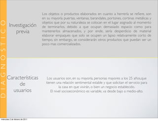 Los objetos o productos elaborados en cuanto a herrería se reﬁere, son
                                          en su mayoría puertas, ventanas, barandales, portones, cortinas metálicas y
D I A G N Ó S T I C O

                                          objetos que por su naturaleza se colocan en el lugar asignado al momento
                         Investigación    de terminarlos, debido a que ocupan demasiado espacio como para
                            previa        mantenerlos almacenados, y por ende, sería desperdicio de material
                                          elaborar empaques que solo se ocupen un lapso relativamente corto de
                                          tiempo, sin embargo, se considerarán otros productos que puedan ser un
                                          poco mas comercializados.




                        Características      Los usuarios son, en su mayoría, personas mayores a los 25 años,que
                                            tienen una relación sentimental estable y que solicitan el servicio para
                             de                      la casa en que vivirán, o bien un negocio establecido.
                          usuarios             El nivel socioeconómico es variable, va desde bajo a medio-alto.




    miércoles 2 de febrero de 2011
 