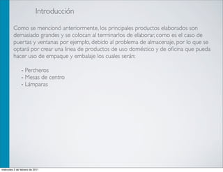 Introducción

         Como se mencionó anteriormente, los principales productos elaborados son
         demasiado grandes y se colocan al terminarlos de elaborar, como es el caso de
         puertas y ventanas por ejemplo, debido al problema de almacenaje, por lo que se
         optará por crear una linea de productos de uso doméstico y de oﬁcina que pueda
         hacer uso de empaque y embalaje los cuales serán:

                - Percheros
                - Mesas de centro
                - Lámparas




miércoles 2 de febrero de 2011
 