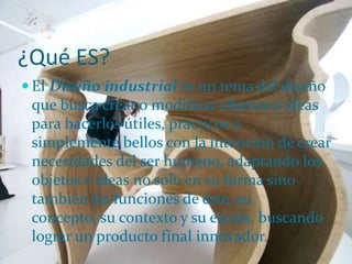¿Qué ES?El Diseño industrial es un tema del diseño que busca crear o modificar objetos o ideas para hacerlos útiles, prácticos o simplemente bellos con la intención de crear necesidades del ser humano, adaptando los objetos e ideas no solo en su forma sino también las funciones de éste, su concepto, su contexto y su escala, buscando lograr un producto final innovador.