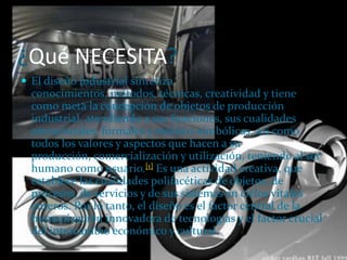 ¿Qué NECESITA?El diseño industrial sintetiza conocimientos, métodos, técnicas, creatividad y tiene como meta la concepción de objetos de producción industrial, atendiendo a sus funciones, sus cualidades estructurales, formales y estético-simbólicas, así como todos los valores y aspectos que hacen a su producción, comercialización y utilización, teniendo al ser humano como usuario.[1] Es una actividad creativa, que establece las cualidades polifacéticas de objetos, de procesos, de servicios y de sus sistemas en ciclos vitales enteros. Por lo tanto, el diseño es el factor central de la humanización innovadora de tecnologías y el factor crucial del intercambio económico y cultural.
