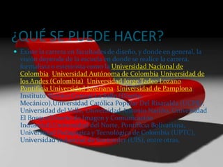 ¿QUÉ SE PUEDE HACER?Existe la carrera en facultades de diseño, y donde en general, la visión depende de la escuela en donde se realice la carrera, formalista o esteticista como la Universidad Nacional de Colombia, Universidad Autónoma de Colombia,Universidad de los Andes (Colombia), Universidad Jorge Tadeo Lozano, Pontificia Universidad Javeriana, Universidad de Pamplona, Instituto Técnico Central La Salle (Diseño Mecánico),Universidad Católica Popular Del Risaralda (UCPR), Universidad del Valle, Universidad Antonio Nariño, Universidad El Bosque(Diseño de Imagen y Comunicación Industrial),Universidad del Norte, Pontificia Bolivariana, Universidad Pedagógica y Tecnológica de Colombia (UPTC), Universidad Industrial de Santander (UIS), entre otras.