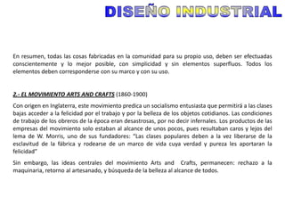 En resumen, todas las cosas fabricadas en la comunidad para su propio uso, deben ser efectuadas
conscientemente y lo mejor posible, con simplicidad y sin elementos superfluos. Todos los
elementos deben corresponderse con su marco y con su uso.


2.- EL MOVIMIENTO ARTS AND CRAFTS (1860-1900)
Con origen en Inglaterra, este movimiento predica un socialismo entusiasta que permitirá a las clases
bajas acceder a la felicidad por el trabajo y por la belleza de los objetos cotidianos. Las condiciones
de trabajo de los obreros de la época eran desastrosas, por no decir infernales. Los productos de las
empresas del movimiento solo estaban al alcance de unos pocos, pues resultaban caros y lejos del
lema de W. Morris, uno de sus fundadores: “Las clases populares deben a la vez liberarse de la
esclavitud de la fábrica y rodearse de un marco de vida cuya verdad y pureza les aportaran la
felicidad”
Sin embargo, las ideas centrales del movimiento Arts and Crafts, permanecen: rechazo a la
maquinaria, retorno al artesanado, y búsqueda de la belleza al alcance de todos.
 