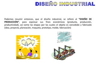 Podemos resumir entonces, que el diseño industrial, se refiere al “DISEÑO DE
PRODUCCIÓN”, para expresar sus fines económicos (producto, producción,
productividad), así como las etapas por las cuales el objeto es concebido y fabricado
(idea, proyecto, planeación, maqueta, prototipo, molde, fabricación)
 