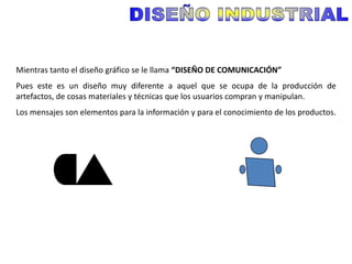 Mientras tanto el diseño gráfico se le llama “DISEÑO DE COMUNICACIÓN”
Pues este es un diseño muy diferente a aquel que se ocupa de la producción de
artefactos, de cosas materiales y técnicas que los usuarios compran y manipulan.
Los mensajes son elementos para la información y para el conocimiento de los productos.
 