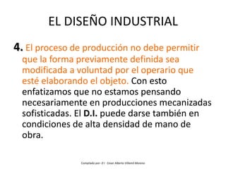 EL DISEÑO INDUSTRIAL
4. El proceso de producción no debe permitir
  que la forma previamente definida sea
  modificada a voluntad por el operario que
  esté elaborando el objeto. Con esto
  enfatizamos que no estamos pensando
  necesariamente en producciones mecanizadas
  sofisticadas. El D.I. puede darse también en
  condiciones de alta densidad de mano de
  obra.

                Compilado por: D I Cesar Alberto Villamil Moreno
 