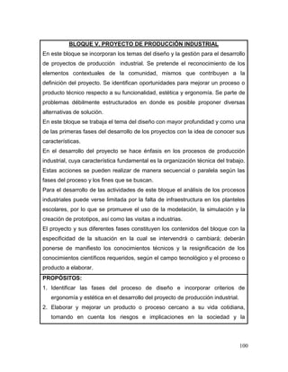 100 
BLOQUE V. PROYECTO DE PRODUCCIÓN INDUSTRIAL 
En este bloque se incorporan los temas del diseño y la gestión para el desarrollo de proyectos de producción industrial. Se pretende el reconocimiento de los elementos contextuales de la comunidad, mismos que contribuyen a la definición del proyecto. Se identifican oportunidades para mejorar un proceso o producto técnico respecto a su funcionalidad, estética y ergonomía. Se parte de problemas débilmente estructurados en donde es posible proponer diversas alternativas de solución. 
En este bloque se trabaja el tema del diseño con mayor profundidad y como una de las primeras fases del desarrollo de los proyectos con la idea de conocer sus características. 
En el desarrollo del proyecto se hace énfasis en los procesos de producción industrial, cuya característica fundamental es la organización técnica del trabajo. Estas acciones se pueden realizar de manera secuencial o paralela según las fases del proceso y los fines que se buscan. 
Para el desarrollo de las actividades de este bloque el análisis de los procesos industriales puede verse limitada por la falta de infraestructura en los planteles escolares, por lo que se promueve el uso de la modelación, la simulación y la creación de prototipos, así como las visitas a industrias. 
El proyecto y sus diferentes fases constituyen los contenidos del bloque con la especificidad de la situación en la cual se intervendrá o cambiará; deberán ponerse de manifiesto los conocimientos técnicos y la resignificación de los conocimientos científicos requeridos, según el campo tecnológico y el proceso o producto a elaborar. 
PROPÓSITOS: 
1. Identificar las fases del proceso de diseño e incorporar criterios de ergonomía y estética en el desarrollo del proyecto de producción industrial. 
2. Elaborar y mejorar un producto o proceso cercano a su vida cotidiana, tomando en cuenta los riesgos e implicaciones en la sociedad y la  