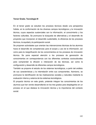 105 
Tercer Grado. Tecnología III 
En el tercer grado se estudian los procesos técnicos desde una perspectiva holista, en la conformación de los diversos campos tecnológicos y la innovación técnica, cuyos aspectos sustanciales son la información, el conocimiento y los factores culturales. Se promueve la búsqueda de alternativas y el desarrollo de proyectos que incorporan el desarrollo sustentable, la eficiencia de los procesos técnicos, la equidad y la participación social. 
Se proponen actividades que orientan las intervenciones técnicas de los alumnos hacia el desarrollo de competencias para el acopio y uso de la información, así como para la resignificación de los conocimientos en los procesos de innovación técnica. Se pone especial atención a los procesos de generación de conocimientos en correspondencia con los diferentes contextos socioculturales para comprender la difusión e interacción de las técnicas, así como la configuración y desarrollo de diferentes campos tecnológicos. 
También se propone el estudio de los sistemas tecnológicos, a partir del análisis de sus características y la interrelación entre sus componentes. Asimismo, se promueve la identificación de las implicaciones sociales y naturales mediante la evaluación interna y externa de los sistemas tecnológicos. 
El proyecto técnico en este grado, pretende integrar los conocimientos de los alumnos que han venido desarrollando en los tres grados para desplegarlos en un proceso en el que destaca la innovación técnica y la importancia del contexto social. 
 