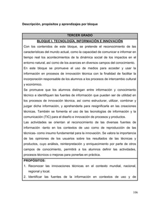 106 
Descripción, propósitos y aprendizajes por bloque 
TERCER GRADO 
BLOQUE I. TECNOLOGÍA, INFORMACIÓN E INNOVACIÓN 
Con los contenidos de este bloque, se pretende el reconocimiento de las características del mundo actual, como la capacidad de comunicar e informar en tiempo real los acontecimientos de la dinámica social de los impactos en el entorno natural, así como de los avances en diversos campos del conocimiento. 
En este bloque se promueve el uso de medios para acceder y usar la información en procesos de innovación técnica con la finalidad de facilitar la incorporación responsable de los alumnos a los procesos de intercambio cultural y económico. 
Se promueve que los alumnos distingan entre información y conocimiento técnico e identifiquen las fuentes de información que pueden ser de utilidad en los procesos de innovación técnica, así como estructurar, utilizar, combinar y juzgar dicha información, y aprehenderla para resignificarla en las creaciones técnicas. También se fomenta el uso de las tecnologías de información y la comunicación (TIC) para el diseño e innovación de procesos y productos. 
Las actividades se orientan al reconocimiento de las diversas fuentes de información -tanto en los contextos de uso como de reproducción de las técnicas- como insumo fundamental para la innovación. Se valora la importancia de las opiniones de los usuarios sobre los resultados de las técnicas y productos, cuyo análisis, reinterpretación y enriquecimiento por parte de otros campos de conocimiento, permitirá a los alumnos definir las actividades, procesos técnicos o mejoras para ponerlas en práctica. 
PROPÓSITOS: 
1. Reconocer las innovaciones técnicas en el contexto mundial, nacional, regional y local. 
2. Identificar las fuentes de la información en contextos de uso y de  