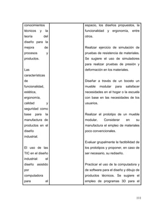 111 
conocimientos técnicos y la teoría del diseño para la mejora de procesos y productos. 
Las características de funcionalidad, estética, ergonomía, calidad y seguridad como base para la manufactura de productos en el diseño industrial. 
El uso de las TIC en el diseño industrial: el diseño asistido por computadora para el 
espacio, los diseños propuestos, la funcionalidad y ergonomía, entre otros. 
Realizar ejercicio de simulación de pruebas de resistencia de materiales. Se sugiere el uso de simuladores para realizar pruebas de presión y deformación en los materiales. 
Diseñar a través de un boceto un mueble modular para satisfacer necesidades en el hogar o la escuela con base en las necesidades de los usuarios. 
Realizar el prototipo de un mueble modular. Considerar en su manufactura el empleo de materiales poco convencionales. 
Evaluar grupalmente la factibilidad de los prototipos y proponer, en caso de ser necesario, su rediseño. 
Practicar el uso de la computadora y de software para el diseño y dibujo de productos técnicos. Se sugiere el empleo de programas 3D para el  