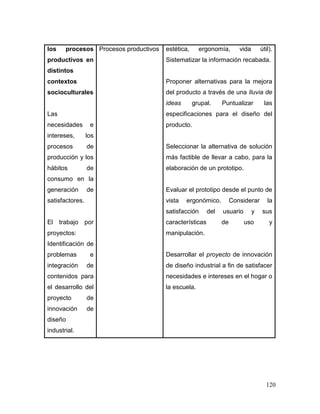 120 
los procesos productivos en distintos contextos socioculturales 
Las necesidades e intereses, los procesos de producción y los hábitos de consumo en la generación de satisfactores. 
El trabajo por proyectos: Identificación de problemas e integración de contenidos para el desarrollo del proyecto de innovación de diseño industrial. 
Procesos productivos 
estética, ergonomía, vida útil). Sistematizar la información recabada. 
Proponer alternativas para la mejora del producto a través de una lluvia de ideas grupal. Puntualizar las especificaciones para el diseño del producto. 
Seleccionar la alternativa de solución más factible de llevar a cabo, para la elaboración de un prototipo. 
Evaluar el prototipo desde el punto de vista ergonómico. Considerar la satisfacción del usuario y sus características de uso y manipulación. 
Desarrollar el proyecto de innovación de diseño industrial a fin de satisfacer necesidades e intereses en el hogar o la escuela. 
 