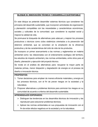 121 
BLOQUE III. INNOVACIÓN TÉCNICA Y DESARROLLO SUSTENTABLE 
En este bloque se pretende desarrollar sistemas técnicos que consideren los principios del desarrollo sustentable, que incorporen actividades de organización y planeación compatibles con las necesidades y características económicas, sociales y culturales de la comunidad; que consideren la equidad social y mejorar la calidad de vida. 
Se promueve la búsqueda de alternativas para adecuar y mejorar los procesos productivos o técnicos como ciclos sistémicos orientados a la prevención del deterioro ambiental, que se concretan en la ampliación de la eficiencia productiva y de las características del ciclo de vida de los productos. 
Se incorpora un primer acercamiento a las normas y reglamentos en materia ambiental como: las relacionadas con el ordenamiento ecológico del territorio, los estudios de impacto ambiental y las normas ambientales, entre otros para el diseño, planeación y ejecución del proyecto técnico. 
Se incide en el análisis de alternativas para: recuperar la mayor parte de materias primas, menor disipación y degradación de energía en el proceso de diseño e innovación técnica. 
PROPÓSITOS: 
1. Tomar decisiones para emplear de manera eficiente materiales y energía en los procesos técnicos, con el fin de prever riesgos en la sociedad y la naturaleza. 
2. Proponer alternativas a problemas técnicos para aminorar los riesgos en su comunidad de acuerdo a criterios del desarrollo sustentable. 
APRENDIZAJES ESPERADOS: 
 Distinguen las tendencias en los desarrollos técnicos de innovación y las reproducen para solucionar problemas técnicos. 
 Aplican las normas ambientales en sus propuestas de innovación con el fin de evitar efectos negativos en la sociedad y en la naturaleza.  