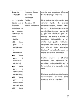125 
desarrollo sustentable 
La innovación técnica para el desarrollo sustentable en los procesos productivos del diseño industrial: 
 El diseño para la recuperación y reutilización. 
 El diseño para la minimización de residuos. 
 El diseño para la conservación de la energía. 
 El diseño para la conservación de materiales. 
 El diseño 
innovación técnica 
Desarrollo sustentable 
Equidad 
Calidad de vida 
Normas ambientales 
energía para aprovechar diferentes fuentes de energía renovable. 
Llevar a clase diferentes botellas para contener líquidos de diversos materiales (plástico, aluminio, vidrio, tetra brick). Analizar por equipos sus características técnicas y su vida útil y, proponer alterativas para su rediseño, por ejemplo el empleo de materiales biodegradables o un diseño que pueda reutilizarse. Indagar los productos en el mercado que ofrecen estas alternativas técnicas. Presentar la información por medio de un cuadro comparativo. 
Realizar pruebas a diferentes materiales para determinar su durabilidad: resistencia al impacto, a la humedad, a la corrosión, entre otros. 
Diseñar un producto con bajo impacto medioambiental. Considerar como criterio su reutilización posterior.  