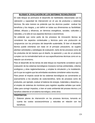 128 
BLOQUE IV. EVALUACIÓN DE LOS SISTEMAS TECNOLÓGICOS 
En este bloque se promueve el desarrollo de habilidades relacionadas con la valoración y capacidad de intervención en el uso de productos y sistemas técnicos. De esta manera se pretende que los alumnos puedan evaluar los beneficios y los riesgos, y así definir en todas sus dimensiones su factibilidad, utilidad, eficacia y eficiencia, en términos energéticos, sociales, culturales y naturales, y no sólo en sus aspectos técnicos o económicos. 
Se pretende que como parte de los procesos de innovación técnica se consideren los aspectos contextuales y técnicos para una producción en congruencia con los principios del desarrollo sustentable. Si bien el desarrollo técnico puede orientarse con base en el principio precautorio, se sugiere plantear actividades y estrategias de evaluación, tanto de los procesos como de los productos de tal manera que el diseño, la operación y uso de un producto cumplan con la normatividad tanto en sus especificaciones técnicas como en su relación con el entorno. 
Para el desarrollo de los temas de este bloque es importante considerar que la evaluación de los sistemas tecnológicos incorpora normas ambientales, criterios ecológicos y otras reglamentaciones, y emplea la simulación y la modelación, por lo que se sugiere que las actividades escolares consideren estos recursos. 
Para prever el impacto social de los sistemas tecnológicos es conveniente un acercamiento a los estudios de costo-beneficio, tanto de procesos como de productos, por ejemplo, evaluar el balance de energía, materiales y desechos, y el empleo de sistemas de monitoreo para registrar aquellas señales que serán útiles para corregir impactos, o bien el costo ambiental del proceso técnico y el beneficio obtenido en el sistema tecnológico, entre otros. 
PROPÓSITOS: 
1. Elaborar planes de intervención en los procesos técnicos, tomando en cuenta los costos socioeconómicos y naturales en relación con los beneficios.  