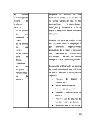 130 
El diseño industrial para la mejora de productos técnicos: 
 En los objetos de uso individual o privado. 
 En los objetos de uso público. 
 En los objetos para el ámbito profesional. 
 En las máquinas y herramientas de la industrial. 
Proponer el rediseño de una herramienta empleada en el énfasis de campo. Considerar para ello las características antropométricas, fisiológicas y biomecánicas, a fin de lograr la adaptación de los productos al usuario. 
Realizar una mesa de análisis sobre los procesos técnicos desplegados por diferentes organizaciones productivas de la región y comentar sus repercusiones económicas, ambientales y sociales. Se sugiere indagar sobre procesos autogestivos. 
Representar gráficamente un sistema tecnológico relacionado con el énfasis de campo, considerar los siguientes aspectos: 
 Procesos de gestión y organización. 
 Centros de investigación. 
 Procesos de producción. 
 Selección y procesamiento de insumos. 
 Procesos para la creación de nuevos o mejores productos. 
 Estrategias para la distribución,  