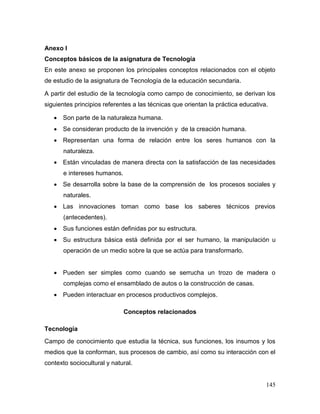 145 
Anexo I 
Conceptos básicos de la asignatura de Tecnología 
En este anexo se proponen los principales conceptos relacionados con el objeto de estudio de la asignatura de Tecnología de la educación secundaria. 
A partir del estudio de la tecnología como campo de conocimiento, se derivan los siguientes principios referentes a las técnicas que orientan la práctica educativa. 
 Son parte de la naturaleza humana. 
 Se consideran producto de la invención y de la creación humana. 
 Representan una forma de relación entre los seres humanos con la naturaleza. 
 Están vinculadas de manera directa con la satisfacción de las necesidades e intereses humanos. 
 Se desarrolla sobre la base de la comprensión de los procesos sociales y naturales. 
 Las innovaciones toman como base los saberes técnicos previos (antecedentes). 
 Sus funciones están definidas por su estructura. 
 Su estructura básica está definida por el ser humano, la manipulación u operación de un medio sobre la que se actúa para transformarlo. 
 Pueden ser simples como cuando se serrucha un trozo de madera o complejas como el ensamblado de autos o la construcción de casas. 
 Pueden interactuar en procesos productivos complejos. 
Conceptos relacionados 
Tecnología 
Campo de conocimiento que estudia la técnica, sus funciones, los insumos y los medios que la conforman, sus procesos de cambio, así como su interacción con el contexto sociocultural y natural.  