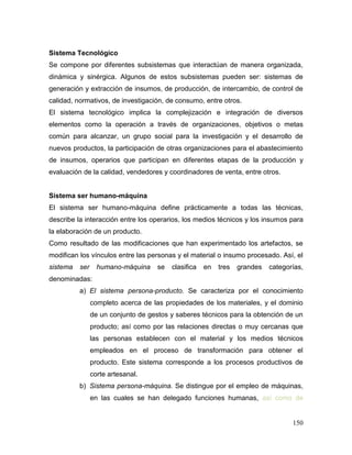 150 
Sistema Tecnológico 
Se compone por diferentes subsistemas que interactúan de manera organizada, dinámica y sinérgica. Algunos de estos subsistemas pueden ser: sistemas de generación y extracción de insumos, de producción, de intercambio, de control de calidad, normativos, de investigación, de consumo, entre otros. 
El sistema tecnológico implica la complejización e integración de diversos elementos como la operación a través de organizaciones, objetivos o metas común para alcanzar, un grupo social para la investigación y el desarrollo de nuevos productos, la participación de otras organizaciones para el abastecimiento de insumos, operarios que participan en diferentes etapas de la producción y evaluación de la calidad, vendedores y coordinadores de venta, entre otros. 
Sistema ser humano-máquina 
El sistema ser humano-máquina define prácticamente a todas las técnicas, describe la interacción entre los operarios, los medios técnicos y los insumos para la elaboración de un producto. 
Como resultado de las modificaciones que han experimentado los artefactos, se modifican los vínculos entre las personas y el material o insumo procesado. Así, el sistema ser humano-máquina se clasifica en tres grandes categorías, denominadas: 
a) El sistema persona-producto. Se caracteriza por el conocimiento completo acerca de las propiedades de los materiales, y el dominio de un conjunto de gestos y saberes técnicos para la obtención de un producto; así como por las relaciones directas o muy cercanas que las personas establecen con el material y los medios técnicos empleados en el proceso de transformación para obtener el producto. Este sistema corresponde a los procesos productivos de corte artesanal. 
b) Sistema persona-máquina. Se distingue por el empleo de máquinas, en las cuales se han delegado funciones humanas, así como de  
