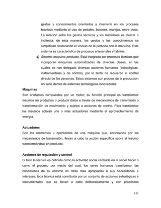 151 
gestos y conocimientos orientados a intervenir en los procesos técnicos mediante el uso de pedales, botones, manijas, entre otros. La relación entre los gestos técnicos y los materiales es directa o indirecta; de esta manera, los gestos y los conocimientos se simplifican destacando el vínculo de la persona con la máquina. Este sistema es característico de procesos artesanales y fabriles. 
c) Sistema máquina-producto. Está integrado por procesos técnicos que incorporan máquinas automatizadas de diversas clases, en las cuales se han delegado diversas acciones humanas (estratégicas, instrumentales y de control), por lo tanto no requieren el control directo de las personas. Estos sistemas son propios de la producción en serie dentro de sistemas tecnológicos innovadores. 
Máquinas 
Son artefactos compuestos por un motor; su función principal es transformar insumos en productos o producir datos a través de mecanismos de transmisión o transformación de movimiento y sujetos a acciones de control. Para transformar los insumos activan uno o más actuadores mediante el aprovechamiento de energía. 
Actuadores 
Son los elementos u operadores de una máquina que, accionados por los mecanismos de transmisión, llevan a cabo la acción específica sobre el insumo transformándolo en producto. 
Acciones de regulación y control 
Si bien la técnica es definida como la actividad social centrada en el saber hacer o como el proceso por medio del cual, los seres humanos transforman las condiciones de su entorno en otras más apropiadas a sus necesidades e intereses; toda técnica está constituida por un conjunto de acciones estratégicas e instrumentales que se llevan a cabo deliberadamente y con propósitos  