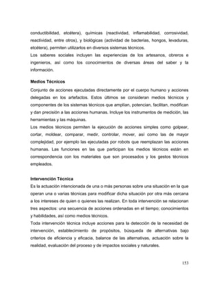 153 
conductibilidad, etcétera), químicas (reactividad, inflamabilidad, corrosividad, reactividad, entre otros), y biológicas (actividad de bacterias, hongos, levaduras, etcétera), permiten utilizarlos en diversos sistemas técnicos. 
Los saberes sociales incluyen las experiencias de los artesanos, obreros e ingenieros, así como los conocimientos de diversas áreas del saber y la información. 
Medios Técnicos 
Conjunto de acciones ejecutadas directamente por el cuerpo humano y acciones delegadas en los artefactos. Estos últimos se consideran medios técnicos y componentes de los sistemas técnicos que amplían, potencian, facilitan, modifican y dan precisión a las acciones humanas. Incluye los instrumentos de medición, las herramientas y las máquinas. 
Los medios técnicos permiten la ejecución de acciones simples como golpear, cortar, moldear, comparar, medir, controlar, mover, así como las de mayor complejidad, por ejemplo las ejecutadas por robots que reemplazan las acciones humanas. Las funciones en las que participan los medios técnicos están en correspondencia con los materiales que son procesados y los gestos técnicos empleados. 
Intervención Técnica 
Es la actuación intencionada de una o más personas sobre una situación en la que operan una o varias técnicas para modificar dicha situación por otra más cercana a los intereses de quien o quienes las realizan. En toda intervención se relacionan tres aspectos: una secuencia de acciones ordenadas en el tiempo; conocimientos y habilidades, así como medios técnicos. 
Toda intervención técnica incluye acciones para la detección de la necesidad de intervención, establecimiento de propósitos, búsqueda de alternativas bajo criterios de eficiencia y eficacia, balance de las alternativas, actuación sobre la realidad, evaluación del proceso y de impactos sociales y naturales.  